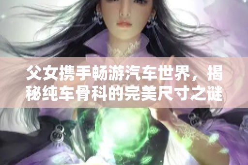 父女携手畅游汽车世界，揭秘纯车骨科的完美尺寸之谜
