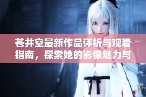 苍井空最新作品评析与观看指南，探索她的影像魅力与艺术风格