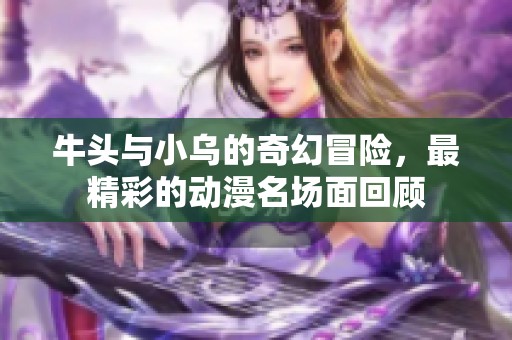 牛头与小乌的奇幻冒险，最精彩的动漫名场面回顾