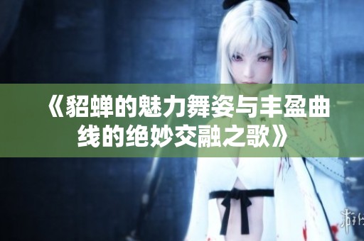 《貂蝉的魅力舞姿与丰盈曲线的绝妙交融之歌》