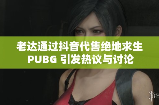 老达通过抖音代售绝地求生 PUBG 引发热议与讨论