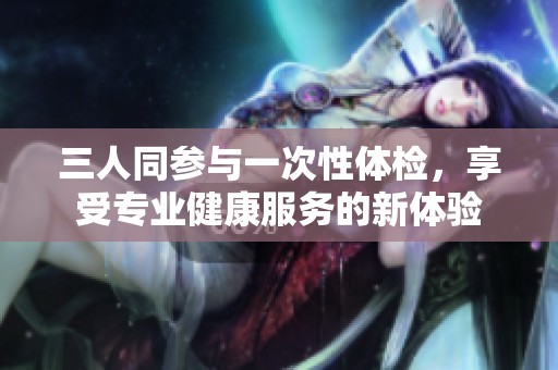三人同参与一次性体检，享受专业健康服务的新体验