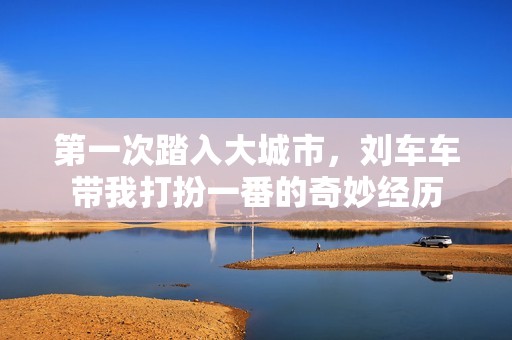 第一次踏入大城市，刘车车带我打扮一番的奇妙经历