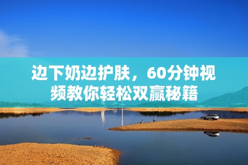 边下奶边护肤，60分钟视频教你轻松双赢秘籍