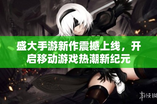 盛大手游新作震撼上线，开启移动游戏热潮新纪元