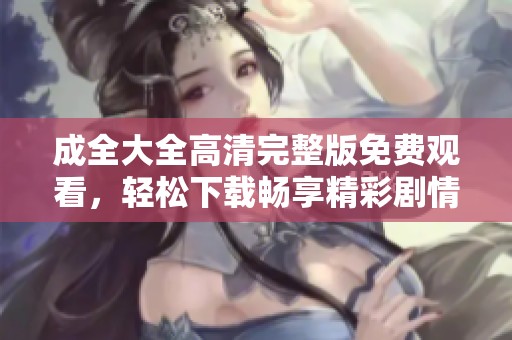 成全大全高清完整版免费观看，轻松下载畅享精彩剧情