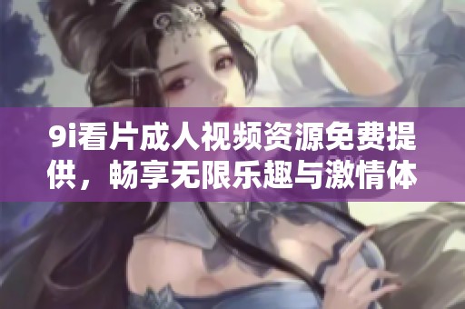 9i看片成人视频资源免费提供，畅享无限乐趣与激情体验