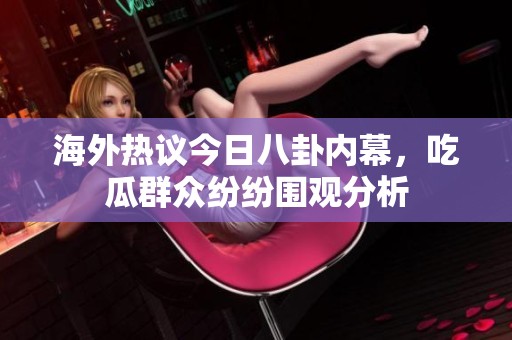 海外热议今日八卦内幕，吃瓜群众纷纷围观分析
