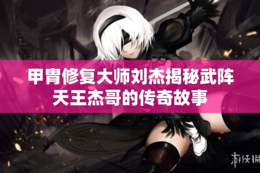 甲胄修复大师刘杰揭秘武阵天王杰哥的传奇故事