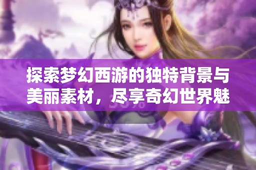探索梦幻西游的独特背景与美丽素材，尽享奇幻世界魅力
