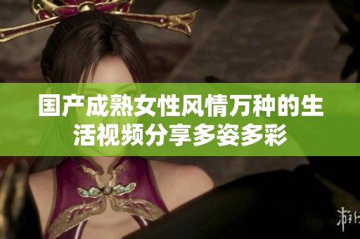 国产成熟女性风情万种的生活视频分享多姿多彩