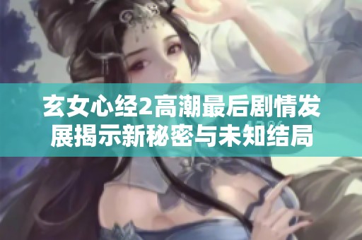 玄女心经2高潮最后剧情发展揭示新秘密与未知结局