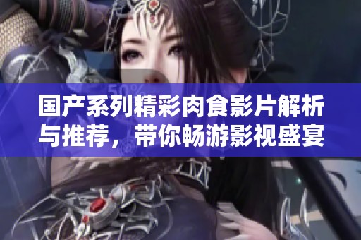 国产系列精彩肉食影片解析与推荐，带你畅游影视盛宴