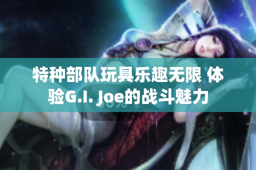 特种部队玩具乐趣无限 体验G.I. Joe的战斗魅力