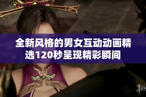 全新风格的男女互动动画精选120秒呈现精彩瞬间