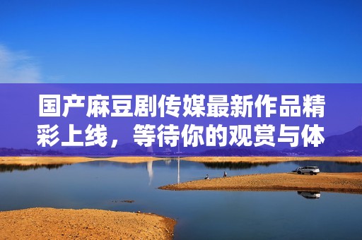 国产麻豆剧传媒最新作品精彩上线，等待你的观赏与体验