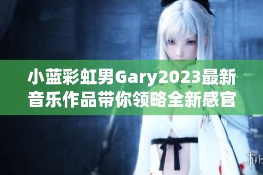 小蓝彩虹男Gary2023最新音乐作品带你领略全新感官之旅