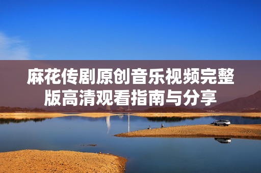 麻花传剧原创音乐视频完整版高清观看指南与分享