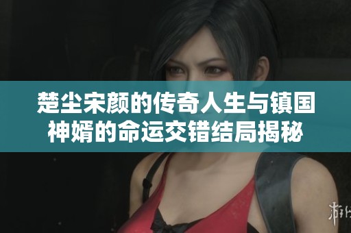 楚尘宋颜的传奇人生与镇国神婿的命运交错结局揭秘