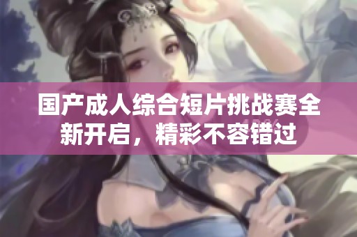 国产成人综合短片挑战赛全新开启，精彩不容错过