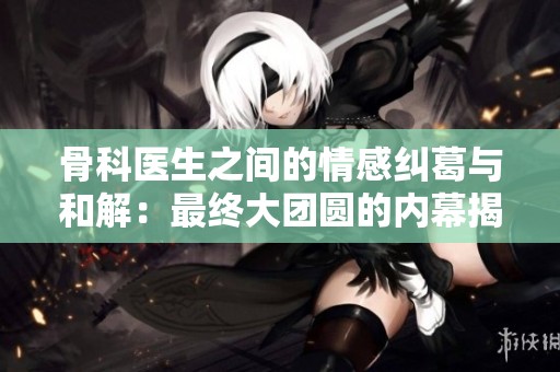 骨科医生之间的情感纠葛与和解：最终大团圆的内幕揭秘