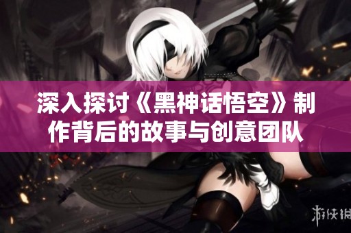 深入探讨《黑神话悟空》制作背后的故事与创意团队