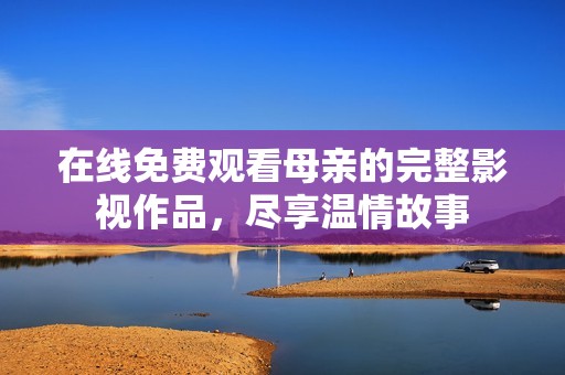 在线免费观看母亲的完整影视作品，尽享温情故事