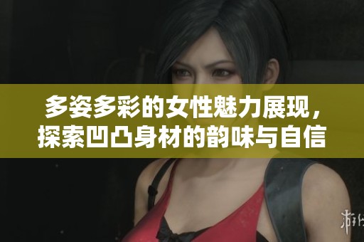 多姿多彩的女性魅力展现，探索凹凸身材的韵味与自信