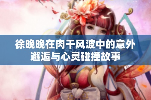 徐晚晚在肉干风波中的意外邂逅与心灵碰撞故事