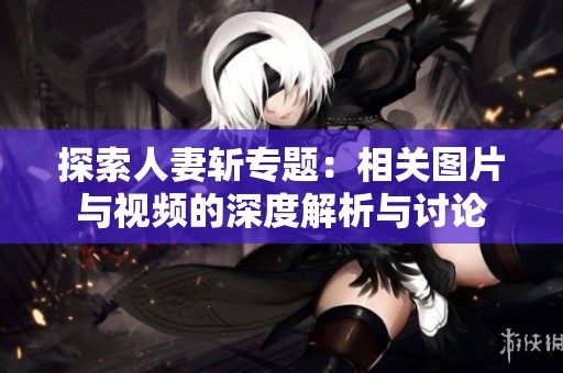 探索人妻斩专题：相关图片与视频的深度解析与讨论