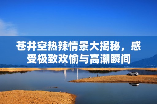 苍井空热辣情景大揭秘，感受极致欢愉与高潮瞬间