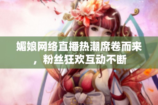 媚娘网络直播热潮席卷而来，粉丝狂欢互动不断