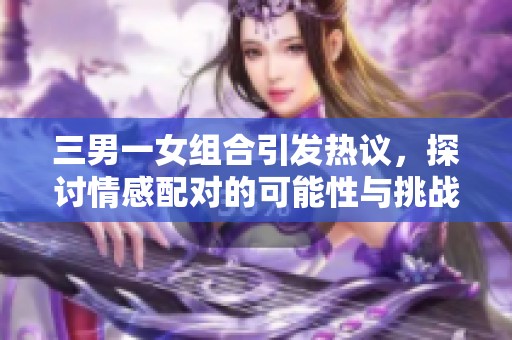 三男一女组合引发热议，探讨情感配对的可能性与挑战