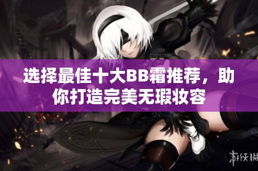 选择最佳十大BB霜推荐，助你打造完美无瑕妆容