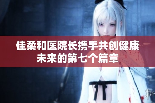 佳柔和医院长携手共创健康未来的第七个篇章
