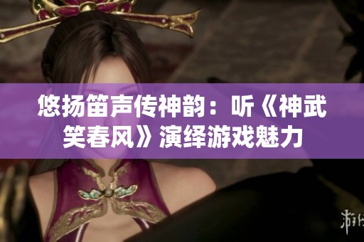 悠扬笛声传神韵：听《神武笑春风》演绎游戏魅力