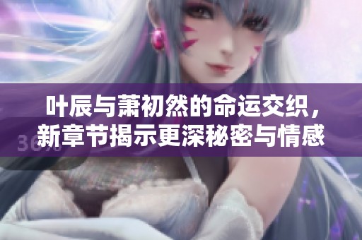 叶辰与萧初然的命运交织，新章节揭示更深秘密与情感纠葛
