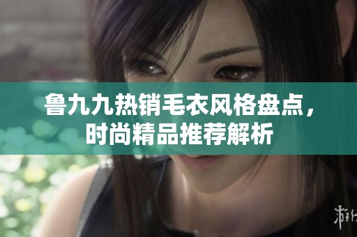 鲁九九热销毛衣风格盘点，时尚精品推荐解析