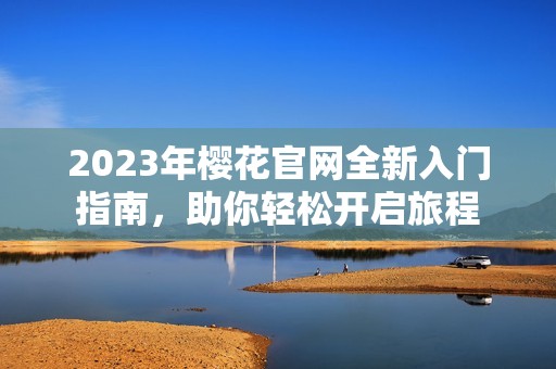 2023年樱花官网全新入门指南，助你轻松开启旅程