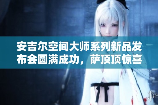安吉尔空间大师系列新品发布会圆满成功，萨顶顶惊喜助阵表演