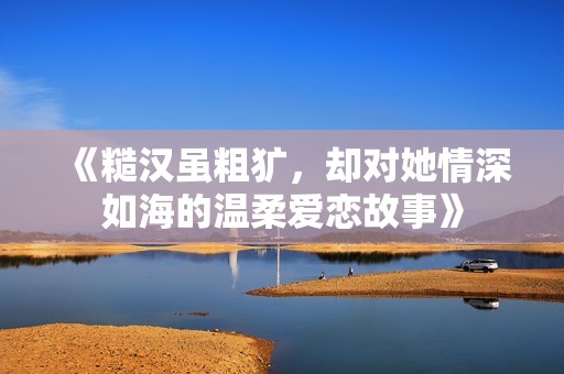 《糙汉虽粗犷，却对她情深如海的温柔爱恋故事》