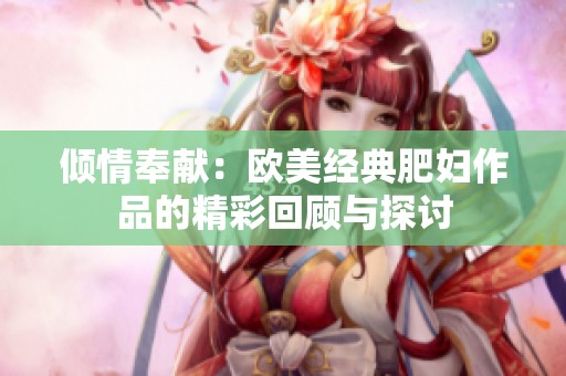 倾情奉献：欧美经典肥妇作品的精彩回顾与探讨