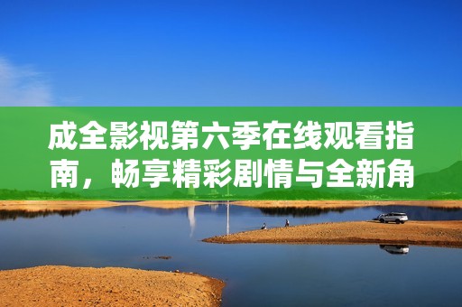 成全影视第六季在线观看指南，畅享精彩剧情与全新角色