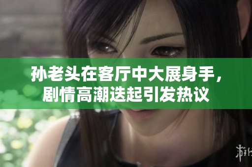 孙老头在客厅中大展身手，剧情高潮迭起引发热议