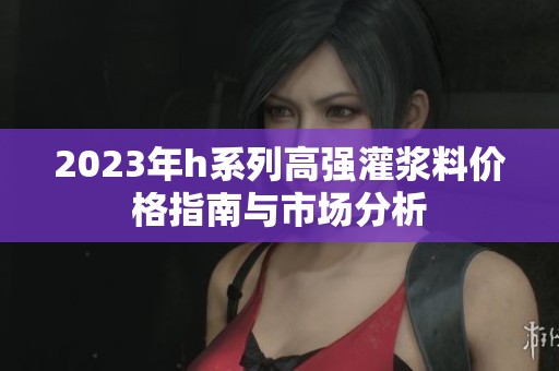 2023年h系列高强灌浆料价格指南与市场分析