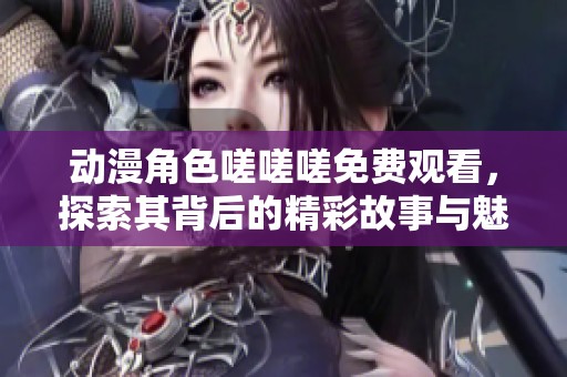动漫角色嗟嗟嗟免费观看，探索其背后的精彩故事与魅力
