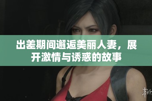 出差期间邂逅美丽人妻，展开激情与诱惑的故事