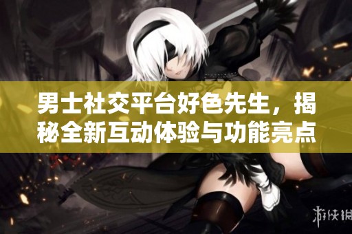 男士社交平台好色先生，揭秘全新互动体验与功能亮点