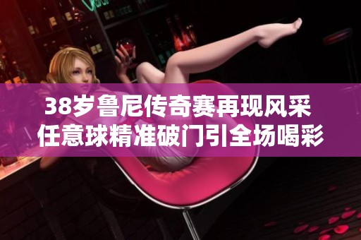 38岁鲁尼传奇赛再现风采 任意球精准破门引全场喝彩