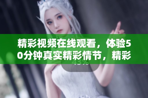 精彩视频在线观看，体验50分钟真实精彩情节，精彩不容错过